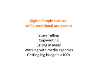 Digital People suck at,  while traditional are best at Story Telling Copywriting Selling in ideas Working with media agencies Getting big budgets >100k 