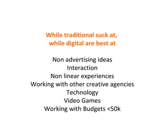 While traditional suck at,  while digital are best at Non advertising ideas Interaction Non linear experiences Working with other creative agencies Technology Video Games Working with Budgets <50k 