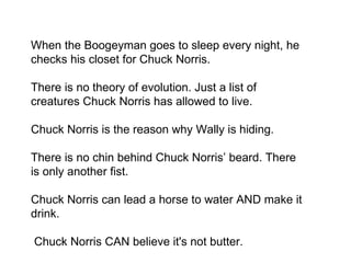 When the Boogeyman goes to sleep every night, he checks his closet for Chuck Norris. There is no theory of evolution. Just a list of creatures Chuck Norris has allowed to live. Chuck Norris is the reason why Wally is hiding. There is no chin behind Chuck Norris’ beard. There is only another fist. Chuck Norris can lead a horse to water AND make it drink.  Chuck Norris CAN believe it's not butter. 
