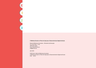 A Biblioteca Escolar no Plano de Ação para o Desenvolvimento Digital da Escola
Rede de Bibliotecas Escolares – Ministério da Educação
Av. 24 de Julho, n.º 140
1399-025 Lisboa
http://www.rbe.mec.pt
rbe@rbe.mec.pt
abril 2021
PORTUGAL. Rede de Bibliotecas Escolares
A Biblioteca Escolar no Plano de Ação para o Desenvolvimento Digital da Escola
CDU 027.8
1
2
3
E
 