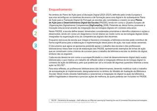 Enquadramento
No âmbito do Plano de Ação para a Educação Digital (2021-2027), definido pela União Europeia e
que visa reconfigurar os sistemas de ensino e de formação para a era digital e do subsequente Plano
de Ação para a Transição Digital de Portugal, as escolas são convidadas a criarem os seus Planos
de Ação para o Desenvolvimento Digital das Escolas (PADDE), tendo em conta o Quadro Europeu de
Organizações Digitalmente Competentes (DigCompOrg, 2018). Pretende-se, desta forma, promover a
inovação educacional através da integração das tecnologias digitais em contexto educativo.
Neste PADDE, a escola define áreas/ dimensões consideradas prioritárias e identifica objetivos e ações a
desenvolver, tendo em conta um diagnóstico inicial relativo ao modo como as tecnologias digitais estão
integradas na organização e/ou às competências digitais dos docentes.
Enquanto estrutura da escola que integra e favorece a inovação, a biblioteca escolar pode contribuir de
forma significativa para a elaboração e implementação deste plano de ação, nas suas várias vertentes.
O documento que agora se apresenta pretende apoiar o trabalho das escolas e dos professores
bibliotecários nesta fase inicial de elaboração dos PADDE, apresentando exemplos de linhas de ação
que se constituem como critérios de sucesso para o trabalho da biblioteca escolar no âmbito do digital,
embora não os esgotem.
Cada escola deverá ter em conta a sua especificidade e o nível de desenvolvimento digital da(s) sua(s)
biblioteca(s), o que implica um trabalho de reflexão sobre a integração efetiva da tecnologia digital no
contexto da ação da biblioteca, pelo que poderá ser útil a inclusão de algumas questões relativas a essa
ação na SELFIE(1)
.
Para esta reflexão, os professores bibliotecários são determinantes, devendo mobilizar todo o trabalho
de autoavaliação já implementado, designadamente no âmbito do Modelo de Avaliação da Biblioteca
Escolar. Deste modo, estarão habilitados a caracterizar a integração do digital na ação da biblioteca,
definir fragilidades e desenhar e priorizar ações de melhoria, as quais poderão ser incluídas no PADDE.
1 SELFIE – ferramenta de avaliação : «Self-reflection on Effective Learning by Fostering the use of Innovative Educational technologies»
https://ec.europa.eu/education/schools-go-digital/about-selfie_pt
1
2
3
E
 