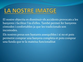 El nostre objectiu es disminuir els accidents provocats a les
banyeres i facilitar l'ús d’elles. També permet fer banyeres
còmodes i confortables ja que les tradicionals son
incomodes.
Els nostres preus son bastants assequibles i si no et pots
permetre comprar una banyera completa et pots comprar
una funda que te la mateixa funcionalitat
 