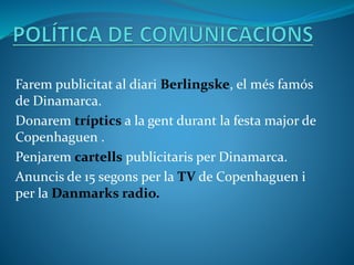 Farem publicitat al diari Berlingske, el més famós
de Dinamarca.
Donarem tríptics a la gent durant la festa major de
Copenhaguen .
Penjarem cartells publicitaris per Dinamarca.
Anuncis de 15 segons per la TV de Copenhaguen i
per la Danmarks radio.
 