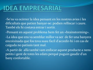 -Se'ns va ocórrer la idea pensant en les nostres avies i les
dificultats que patien banyar-se: podien relliscar i caure.
També els hi costava entrar i sortir.
-Pensant en aquest problema hem fet un «brainstorming».
-La idea que ens va semblar millor va ser de fer una banyera
encoixinada que fos tova suau fàcil d'accedir-hi i en cas de
caiguda no patissis tant mal.
-A partir de allà també vam enfocar aquest producte a nens
petits i gent de totes les edats perquè puguin gaudir d’un
bany confortable.
 