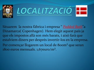Situarem la nostra fàbrica i empresa “ Padded Bath”a
Dinamarca( Copenhagen). Hem elegit aquest país ja
que els impostos allà son més barats, i això farà que
estalviem diners per després invertir-los en la empresa.
Per començar llogarem un local de 800m² que seran
1800 euros mensuals. 1,67euro/m².
 