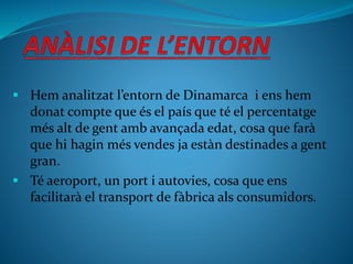  Hem analitzat l’entorn de Dinamarca i ens hem
donat compte que és el país que té el percentatge
més alt de gent amb avançada edat, cosa que farà
que hi hagin més vendes ja estàn destinades a gent
gran.
 Té aeroport, un port i autovies, cosa que ens
facilitarà el transport de fàbrica als consumidors.
 
