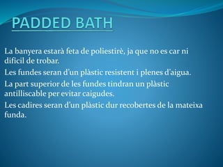 La banyera estarà feta de poliestirè, ja que no es car ni
difícil de trobar.
Les fundes seran d’un plàstic resistent i plenes d’aigua.
La part superior de les fundes tindran un plàstic
antilliscable per evitar caigudes.
Les cadires seran d’un plàstic dur recobertes de la mateixa
funda.
 