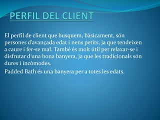 El perfil de client que busquem, bàsicament, són
persones d’avançada edat i nens petits, ja que tendeixen
a caure i fer-se mal. També és molt útil per relaxar-se i
disfrutar d’una bona banyera, ja que les tradicionals són
dures i incòmodes.
Padded Bath és una banyera per a totes les edats.
 
