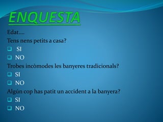 Edat….
Tens nens petits a casa?
 SI
 NO
Trobes incòmodes les banyeres tradicionals?
 SI
 NO
Algún cop has patit un accident a la banyera?
 SI
 NO
 