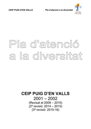 CEIP PUIG D’EN VALLS Pla d’atenció a la diversitat
CEIP PUIG D’EN VALLS
2001 – 2002
(Revisat el 2009 – 2010)
(2ª revisió: 2014 – 2015)
(3ª revisió: 2015-16)
 