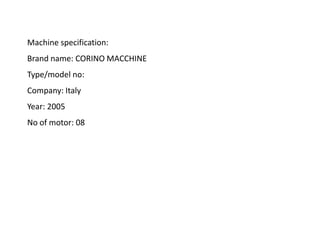 Machine specification:
Brand name: CORINO MACCHINE
Type/model no:
Company: Italy
Year: 2005
No of motor: 08
 