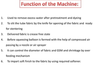 1. Used to remove excess water after pretreatment and dyeing
2. To slit the tube fabric by the knife for opening of the fabric and ready
for stentering
3. Delivered fabric is crease free state
4. Before squeezing balloon is formed with the help of compressed air
passing by a nozzle or air sprayer
5. It can control the diameter of fabric and GSM and shrinkage by over
feeding mechanism
6. To impart soft finish to the fabric by using required softener.
 