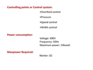 Controlling points or Control system:
•Overfeed control
•Pressure
•Speed control
•Width control
Power consumption:
Voltage: 400V
Frequency: 50Hz
Maximum power: 24kwatt
Manpower Required:
Worker: 02
 