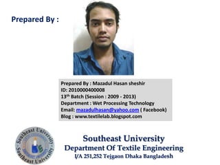 Prepared By : Mazadul Hasan sheshir
ID: 2010000400008
13th Batch (Session : 2009 - 2013)
Department : Wet Processing Technology
Email: mazadulhasan@yahoo.com ( Facebook)
Blog : www.textilelab.blogspot.com
Southeast University
Department Of Textile Engineering
I/A 251,252 Tejgaon Dhaka Bangladesh
Prepared By :
 