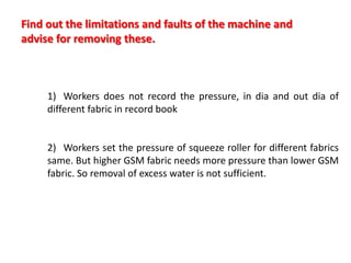 1) Workers does not record the pressure, in dia and out dia of
different fabric in record book
2) Workers set the pressure of squeeze roller for different fabrics
same. But higher GSM fabric needs more pressure than lower GSM
fabric. So removal of excess water is not sufficient.
Find out the limitations and faults of the machine and
advise for removing these.
 
