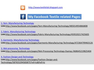 1. Yarn Manufacturing Technology
Link:http://www.facebook.com/pages/Yarn-Manufacturing-Technology/485014954866808
2. Fabric Manufacturing Technology
Link:http://www.facebook.com/pages/Fabric-Manufacturing-Technology/459520217425605
3. Garments Manufacturing Technology
Link:http://www.facebook.com/pages/Garments-Manufacturing-Technology/472364799463126
3. Wet processing Technology
Link:http://www.facebook.com/pages/Wet-Processing-Technology-Dyeing-/468645219825404
4. Fashion-Design-and-Technology
Link:http://www.facebook.com/pages/Fashion-Design-and-
Technology/587655294583875?ref=ts&fref=ts
My Facebook Textile related Pages
http://www.textilelab.blogspot.com
 