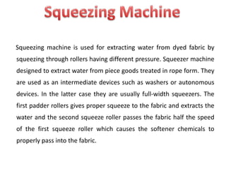 Squeezing machine is used for extracting water from dyed fabric by
squeezing through rollers having different pressure. Squeezer machine
designed to extract water from piece goods treated in rope form. They
are used as an intermediate devices such as washers or autonomous
devices. In the latter case they are usually full-width squeezers. The
first padder rollers gives proper squeeze to the fabric and extracts the
water and the second squeeze roller passes the fabric half the speed
of the first squeeze roller which causes the softener chemicals to
properly pass into the fabric.
 