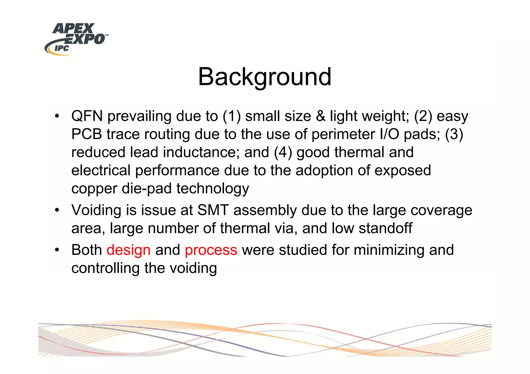 Background
• QFN prevailing due to (1) small size & light weight; (2) easy
  PCB trace routing due to the use of perimeter I/O pads; (3)
  reduced lead inductance; and (4) good thermal and
  electrical performance due to the adoption of exposed
  copper die-pad technology
• Voiding is issue at SMT assembly due to the large coverage
  area, large number of thermal via, and low standoff
• Both design and process were studied for minimizing and
  controlling the voiding
 