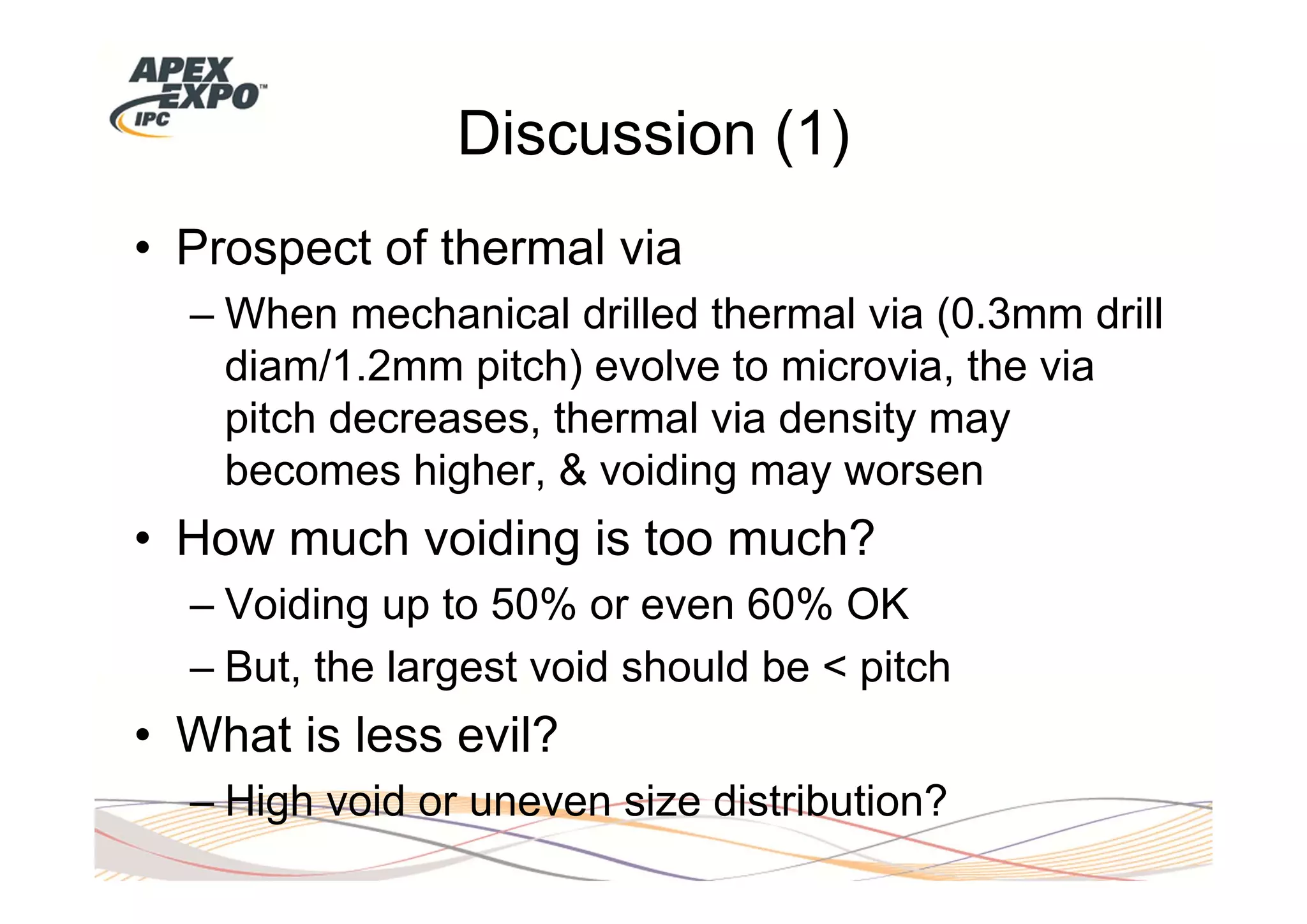 Discussion (1)
• Prospect of thermal via
  – When mechanical drilled thermal via (0.3mm drill
    diam/1.2mm pitch) evolve to microvia, the via
    pitch decreases, thermal via density may
    becomes higher, & voiding may worsen
• How much voiding is too much?
  – Voiding up to 50% or even 60% OK
  – But, the largest void should be < pitch
• What is less evil?
  – High void or uneven size distribution?
 