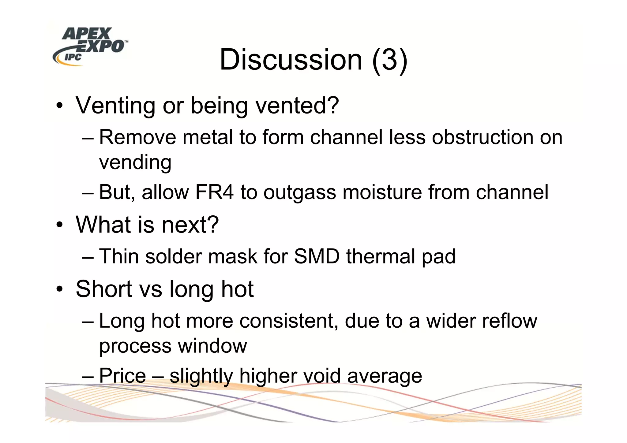 Discussion (3)
• Venting or being vented?
  – Remove metal to form channel less obstruction on
    vending
  – But, allow FR4 to outgass moisture from channel
• What is next?
  – Thin solder mask for SMD thermal pad
• Short vs long hot
  – Long hot more consistent, due to a wider reflow
    process window
  – Price – slightly higher void average
 