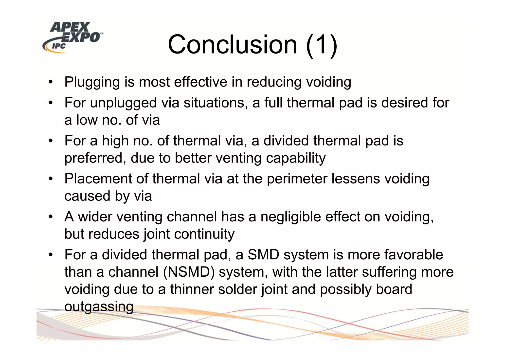 Conclusion (1)
• Plugging is most effective in reducing voiding
• For unplugged via situations, a full thermal pad is desired for
  a low no. of via
• For a high no. of thermal via, a divided thermal pad is
  preferred, due to better venting capability
• Placement of thermal via at the perimeter lessens voiding
  caused by via
• A wider venting channel has a negligible effect on voiding,
  but reduces joint continuity
• For a divided thermal pad, a SMD system is more favorable
  than a channel (NSMD) system, with the latter suffering more
  voiding due to a thinner solder joint and possibly board
  outgassing
 