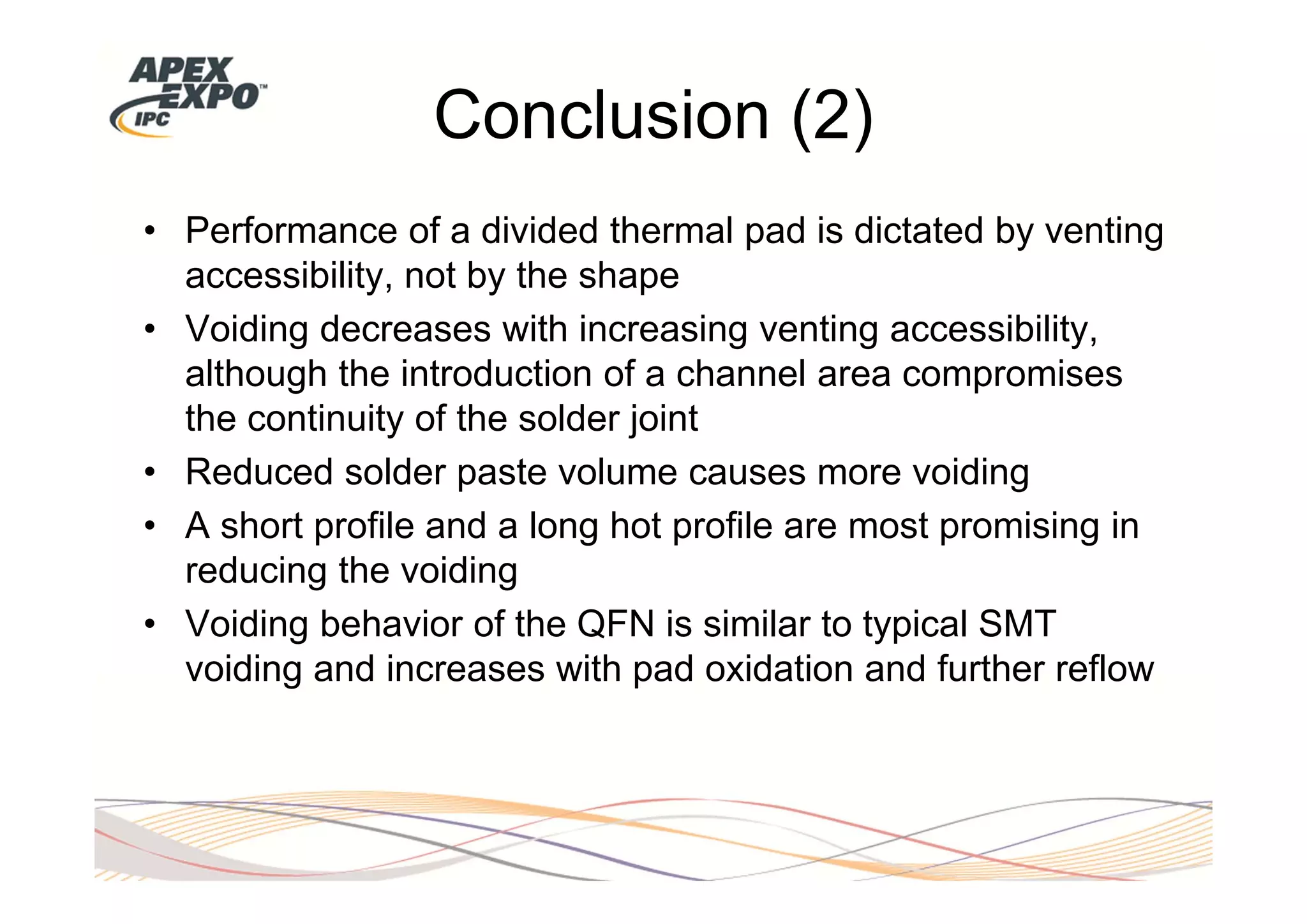 Conclusion (2)
• Performance of a divided thermal pad is dictated by venting
  accessibility, not by the shape
• Voiding decreases with increasing venting accessibility,
  although the introduction of a channel area compromises
  the continuity of the solder joint
• Reduced solder paste volume causes more voiding
• A short profile and a long hot profile are most promising in
  reducing the voiding
• Voiding behavior of the QFN is similar to typical SMT
  voiding and increases with pad oxidation and further reflow
 