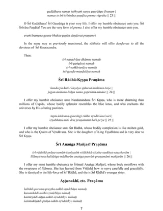 7
gadådhara namas tubhyaµ yasya gauråõgo jîvanam |
namas te Ωrî-Ωrînivåsa-pa∫∂ita prema-vigraha || 23 ||
O ¸rî Gadådhara! ¸rî Gauråõga is your very life. I offer my humble obeisance unto you. ¸rî
¸rîvåsa Pa∫∂ita! You are the very form of prema. I also offer my humble obeisance unto you.
evaµ krame∫a gaura-bhakta-ga∫ån da∫∂avat pra∫amet.
In the same way as previously mentioned, the sådhaka will offer da∫∂avats to all the
devotees of ¸rî Gauracandra.
Then:
Ωrî-navadvîpa-dhåmne nama˙
Ωrî-gaõgåyai nama˙
Ωrî-saõkîrtanåya nama˙
Ωrî-gau∂a-ma∫∂alåya nama˙
¸rî Rådhå-K®ß∫a Pra∫åma
kandarpa-ko†i-ramyåya sphurad-indîvara-tviße |
jagan-mohana-lîlåya namo gopendra-sünave || 24 ||
I offer my humble obeisance unto Nandanandana ¸rî K®ß∫a, who is more charming than
millions of Cupids, whose bodily splendor resembles the blue lotus, and who enchants the
universes by His alluring pastimes.
tapta-kåñcana-gauråõgi rådhe v®ndåvaneΩvari |
v®ßabhånu-sute devi pra∫amåmi hari-priye || 25 ||
I offer my humble obeisance unto ¸rî Rådhå, whose bodily complexion is like molten gold,
and who is the Queen of V®ndåvana. She is the daughter of King V®ßabhånu and is very dear to
¸rî K®ß∫a.
¸rî Anaõga Mañjarî Pra∫åma
Ωrî-rådhikå-prå∫a-samåµ kanîyasîµ viΩåkhikå-Ωikßita-saukhya-sauß†havåm |
lîlåm®tenocchalitåõga-mådhurîm anaõga-purvåµ pra∫amåmi mañjarîm || 26 ||
I offer my most humble obeisance to ¸rîmatî Anaõga Mañjarî, whose body overflows with
the sweetness of lîlåm®ta. She has learned from ViΩåkhå how to serve carefully and gracefully.
She is identical to the life-force of ¸rî Rådhå, and she is ¸rî Rådhå's younger sister.
Aß†a-sakhî, etc. Pra∫åma
lalitådi-parama-preß†ha-sakhî-v®ndebhyo nama˙
kusumikådi-sakhî-v®ndebhyo nama˙
kastüryådi-nitya-sakhî-v®ndebhyo nama˙
ΩaΩimukhyådi-prå∫a-sakhî-v®ndebhyo nama˙
 