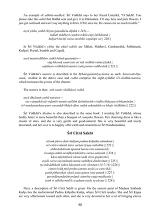 40
An example of adhika-madhyå: ¸rî ViΩåkhå says to her friend Caturikå, “O Sakhî! You
please take this målå that Rådhå sent and give it to Dåmodara. I’ll stay here and pick flowers. I
just get confused and can’t say anything to Him. If He sees me, He causes me so much trouble.”
asyå yütho yathå (k®ß∫a-ga∫oddeΩa-dîpikå 1.243)---
målatî mådhavî candra-rekhå cåpi Ωubhånanå |
kuñjarî hari∫î caiva surabhiΩ capalåpi ca || 220 ||
In ¸rî ViΩåkhå’s yütha the chief sakhîs are Målatî, Mådhavî, Candrarekhå, ¸ubhånanå,
Kuñjarî, Hari∫î, Surabhi and Capalå.
asyå mantroddhåro yathå b®had-gautamîye---
våg-bhava˙ sauµ tato õe’ntå viΩåkhå vahni-jåyikå |
aß†åkßaro viΩåkhåyå mantro’yaµ prema-v®ddhi-da˙ || 221 ||
¸rî ViΩåkhå’s mantra is described in the B®had-gautamîya-tantra as such: Sarasvatî-bîja,
sauµ, viΩåkhå in the dative case and svåhå comprise the eight-syllable Ωrî-viΩåkhå-mantra,
which increases the prema of the chanter.
The mantra is thus: aiµ sauµ viΩåkhåyai svåhå
asyå dhyånaµ yathå tatraiva---
sac-campakåvali-vi∂ambi-tanuµ suΩîlåµ tåråmbaråµ vividha-bhüßa∫a-Ωobhamånåm |
Ωrî-nandanandana-puro vasanådi-bhüßå-dåne ratåµ sukutukåµ ca bhaje viΩåkhåm || 222 ||
¸rî ViΩåkhå’s dhyåna is also described in the same book: I worship ¸rî ViΩåkhå, whose
bodily luster is more beautiful than a bouquet of campaka flowers. Her charming dress is like a
cluster of stars, and she is very gentle and good-natured. She is very beautiful and nicely
decorated, and her sevå is to happily offer cloth and ornaments to ¸rî Nandanandana.
¸rî Citrå Sakhî
citraµ pürva-dale kuñjaµ padma-kiñjalka-nåmakam |
Ωrî-citrå svåminî tatra vartate k®ß∫a-vallabhå || 223 ||
abhisårikåtvam åpannå harau rati-samanvitå |
lavaõga-målå-sevå∂hyå kåΩmîra-var∫a-saµyutå || 224 ||
kåca-tulyåmbarå cåsau sadå citra-gu∫ånvitå |
asyåΩ caiva vayomånaµ manu-saµkhyå-dinånvitam || 225 ||
®ßi-måsådhikaµ Ωakra-håyanaµ ceti viΩrutam (14-7-14) ||226 ||
caturo’syå˙ pitå prokto janany asyåΩ ca carccikå |
pati˙ pî†harakaΩ cåsyå asau gaura-rase puna˙ || 227 ||
govindånandatåµ pråptå caturtha-yuga-madhyake |
iyaµ tv adhika-m®dvî ca g®ham asyås tu yåva†e || 228 ||
Next, a description of ¸rî Citrå Sakhî is given: On the eastern petal of Madana Sukhada
Kuñja lies the multicolored Padma Kiñjalka Kuñja, where ¸rî Citrå resides. She and ¸rî K®ß∫a
are very affectionate toward each other, and she is very devoted to her sevå of bringing cloves
 