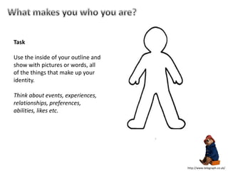 Task
Use the inside of your outline and
show with pictures or words, all
of the things that make up your
identity.
Think about events, experiences,
relationships, preferences,
abilities, likes etc.
http://www.telegraph.co.uk/
 