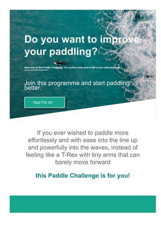 If you ever wished to paddle more
effortlessly and with ease into the line up
and powerfully into the waves, instead of
feeling like a T­Rex with tiny arms that can
barely move forward
this Paddle Challenge is for you!
Do you want to improve
your paddling?
Welcome to the Paddle Challenge. For surfers who want to fall in love with paddling.
Join this programme and start paddling
better.
Yes! I'm in!
 