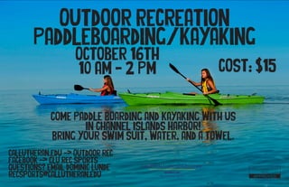 Outdoor Recreation
Paddleboarding/Kayaking
October 16th
10 AM - 2 PM
callutheran.edu -> Outdoor rec
Facebook -> CLU rec sports
Questions? Email Dominic Lunde
recsports@callutheran.edu
Student Life
Recreational Sports
Come Paddle Boarding and Kayaking with us
In Channel Islands Harbor!
Bring your swim suit, water, and a towel.
Cost: $15
 
