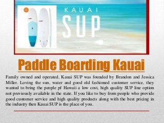 Paddle Boarding Kauai
Family owned and operated, Kauai SUP was founded by Brandon and Jessica
Miller. Loving the sun, water and good old fashioned customer service, they
wanted to bring the people pf Hawaii a low cost, high quality SUP line option
not previously available in the state. If you like to buy from people who provide
good customer service and high quality products along with the best pricing in
the industry then Kauai SUP is the place of you.
 