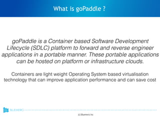 What is goPaddle ?
(c) Bluemeric Inc
goPaddle is a Container based Software Development
Lifecycle (SDLC) platform to forward and reverse engineer
applications in a portable manner. These portable applications
can be hosted on platform or infrastructure clouds.
Containers are light weight Operating System based virtualisation
technology that can improve application performance and can save cost
 