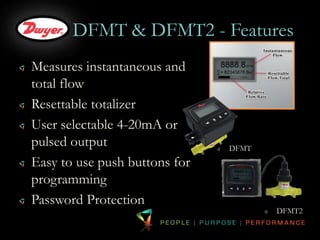 DFMT & DFMT2 - Features 
Measures instantaneous and 
total flow 
Resettable totalizer 
User selectable 4-20mA or 
pulsed output 
Easy to use push buttons for 
programming 
Password Protection 
DFMT 
DFMT2 
 