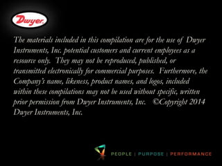 The materials included in this compilation are for the use of Dwyer 
Instruments, Inc. potential customers and current employees as a 
resource only. They may not be reproduced, published, or 
transmitted electronically for commercial purposes. Furthermore, the 
Company’s name, likeness, product names, and logos, included 
within these compilations may not be used without specific, written 
prior permission from Dwyer Instruments, Inc. ©Copyright 2014 
Dwyer Instruments, Inc. 

