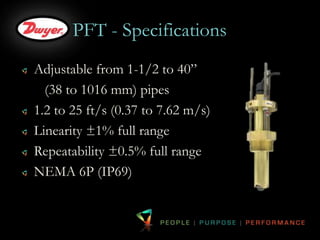 PFT - Specifications 
Adjustable from 1-1/2 to 40” 
(38 to 1016 mm) pipes 
1.2 to 25 ft/s (0.37 to 7.62 m/s) 
Linearity ±1% full range 
Repeatability ±0.5% full range 
NEMA 6P (IP69) 
 
