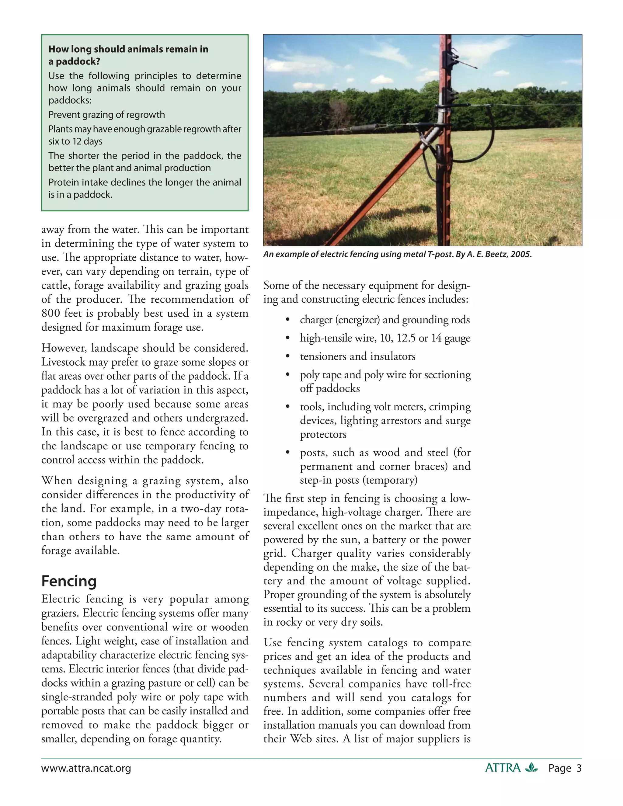 How long should animals remain in
 a paddock?
 Use the following principles to determine
 how long animals should remain on your
 paddocks:
 Prevent grazing of regrowth
 Plants may have enough grazable regrowth after
 six to 12 days
 The shorter the period in the paddock, the
 better the plant and animal production
 Protein intake declines the longer the animal
 is in a paddock.


away from the water. This can be important
in determining the type of water system to
use. The appropriate distance to water, how-       An example of electric fencing using metal T-post. By A. E. Beetz, 2005.
ever, can vary depending on terrain, type of
cattle, forage availability and grazing goals      Some of the necessary equipment for design-
of the producer. The recommendation of             ing and constructing electric fences includes:
800 feet is probably best used in a system
                                                        •   charger (energizer) and grounding rods
designed for maximum forage use.
                                                        •   high-tensile wire, 10, 12.5 or 14 gauge
However, landscape should be considered.
Livestock may prefer to graze some slopes or            •   tensioners and insulators
ﬂat areas over other parts of the paddock. If a         •  poly tape and poly wire for sectioning
paddock has a lot of variation in this aspect,             oﬀ paddocks
it may be poorly used because some areas                • tools, including volt meters, crimping
will be overgrazed and others undergrazed.                 devices, lighting arrestors and surge
In this case, it is best to fence according to             protectors
the landscape or use temporary fencing to
                                                        • posts, such as wood and steel (for
control access within the paddock.
                                                           permanent and corner braces) and
When designing a grazing system, also                      step-in posts (temporary)
consider diﬀerences in the productivity of         The ﬁrst step in fencing is choosing a low-
the land. For example, in a two-day rota-          impedance, high-voltage charger. There are
tion, some paddocks may need to be larger          several excellent ones on the market that are
than others to have the same amount of             powered by the sun, a battery or the power
forage available.                                  grid. Charger quality varies considerably
                                                   depending on the make, the size of the bat-
Fencing                                            tery and the amount of voltage supplied.
Electric fencing is very popular among             Proper grounding of the system is absolutely
graziers. Electric fencing systems oﬀer many       essential to its success. This can be a problem
beneﬁts over conventional wire or wooden           in rocky or very dry soils.
fences. Light weight, ease of installation and     Use fencing system catalogs to compare
adaptability characterize electric fencing sys-    prices and get an idea of the products and
tems. Electric interior fences (that divide pad-   techniques available in fencing and water
docks within a grazing pasture or cell) can be     systems. Several companies have toll-free
single-stranded poly wire or poly tape with        numbers and will send you catalogs for
portable posts that can be easily installed and    free. In addition, some companies oﬀer free
removed to make the paddock bigger or              installation manuals you can download from
smaller, depending on forage quantity.             their Web sites. A list of major suppliers is

www.attra.ncat.org                                                                                            ATTRA           Page 3
 