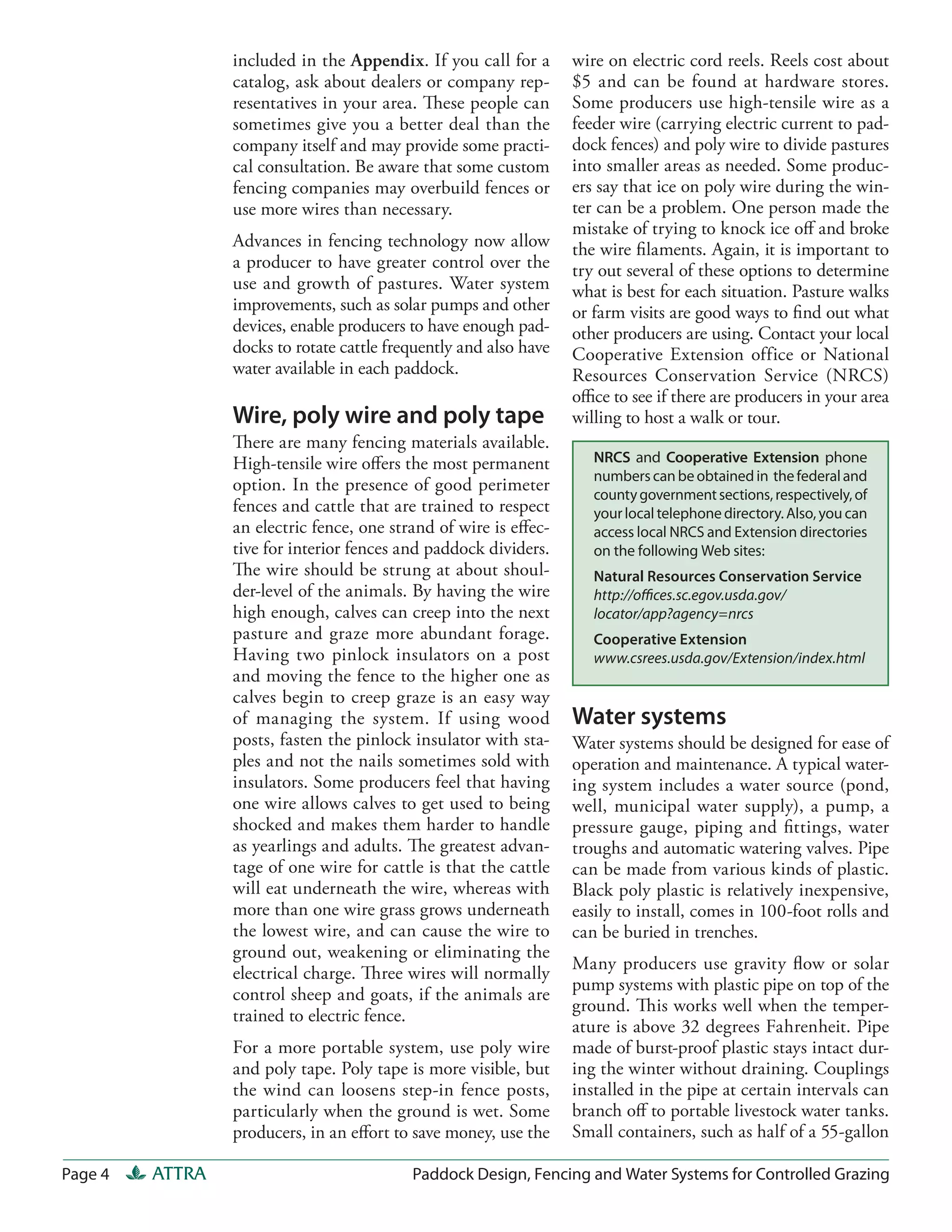 included in the Appendix. If you call for a       wire on electric cord reels. Reels cost about
                 catalog, ask about dealers or company rep-        $5 and can be found at hardware stores.
                 resentatives in your area. These people can       Some producers use high-tensile wire as a
                 sometimes give you a better deal than the         feeder wire (carrying electric current to pad-
                 company itself and may provide some practi-       dock fences) and poly wire to divide pastures
                 cal consultation. Be aware that some custom       into smaller areas as needed. Some produc-
                 fencing companies may overbuild fences or         ers say that ice on poly wire during the win-
                 use more wires than necessary.                    ter can be a problem. One person made the
                                                                   mistake of trying to knock ice oﬀ and broke
                 Advances in fencing technology now allow          the wire ﬁlaments. Again, it is important to
                 a producer to have greater control over the       try out several of these options to determine
                 use and growth of pastures. Water system          what is best for each situation. Pasture walks
                 improvements, such as solar pumps and other       or farm visits are good ways to ﬁnd out what
                 devices, enable producers to have enough pad-     other producers are using. Contact your local
                 docks to rotate cattle frequently and also have   Cooperative Extension office or National
                 water available in each paddock.                  Resources Conservation Service (NRCS)
                                                                   oﬃce to see if there are producers in your area
                 Wire, poly wire and poly tape                     willing to host a walk or tour.
                 There are many fencing materials available.
                 High-tensile wire oﬀers the most permanent           NRCS and Cooperative Extension phone
                                                                      numbers can be obtained in the federal and
                 option. In the presence of good perimeter
                                                                      county government sections, respectively, of
                 fences and cattle that are trained to respect        your local telephone directory. Also, you can
                 an electric fence, one strand of wire is eﬀec-       access local NRCS and Extension directories
                 tive for interior fences and paddock dividers.       on the following Web sites:
                 The wire should be strung at about shoul-            Natural Resources Conservation Service
                 der-level of the animals. By having the wire         http://oﬃces.sc.egov.usda.gov/
                 high enough, calves can creep into the next          locator/app?agency=nrcs
                 pasture and graze more abundant forage.              Cooperative Extension
                 Having two pinlock insulators on a post              www.csrees.usda.gov/Extension/index.html
                 and moving the fence to the higher one as
                 calves begin to creep graze is an easy way
                 of managing the system. If using wood             Water systems
                 posts, fasten the pinlock insulator with sta-     Water systems should be designed for ease of
                 ples and not the nails sometimes sold with        operation and maintenance. A typical water-
                 insulators. Some producers feel that having       ing system includes a water source (pond,
                 one wire allows calves to get used to being       well, municipal water supply), a pump, a
                 shocked and makes them harder to handle           pressure gauge, piping and ﬁttings, water
                 as yearlings and adults. The greatest advan-      troughs and automatic watering valves. Pipe
                 tage of one wire for cattle is that the cattle    can be made from various kinds of plastic.
                 will eat underneath the wire, whereas with        Black poly plastic is relatively inexpensive,
                 more than one wire grass grows underneath         easily to install, comes in 100-foot rolls and
                 the lowest wire, and can cause the wire to        can be buried in trenches.
                 ground out, weakening or eliminating the
                                                                   Many producers use gravity ﬂow or solar
                 electrical charge. Three wires will normally
                                                                   pump systems with plastic pipe on top of the
                 control sheep and goats, if the animals are
                                                                   ground. This works well when the temper-
                 trained to electric fence.
                                                                   ature is above 32 degrees Fahrenheit. Pipe
                 For a more portable system, use poly wire         made of burst-proof plastic stays intact dur-
                 and poly tape. Poly tape is more visible, but     ing the winter without draining. Couplings
                 the wind can loosens step-in fence posts,         installed in the pipe at certain intervals can
                 particularly when the ground is wet. Some         branch oﬀ to portable livestock water tanks.
                 producers, in an eﬀort to save money, use the     Small containers, such as half of a 55-gallon

Page 4   ATTRA                             Paddock Design, Fencing and Water Systems for Controlled Grazing
 