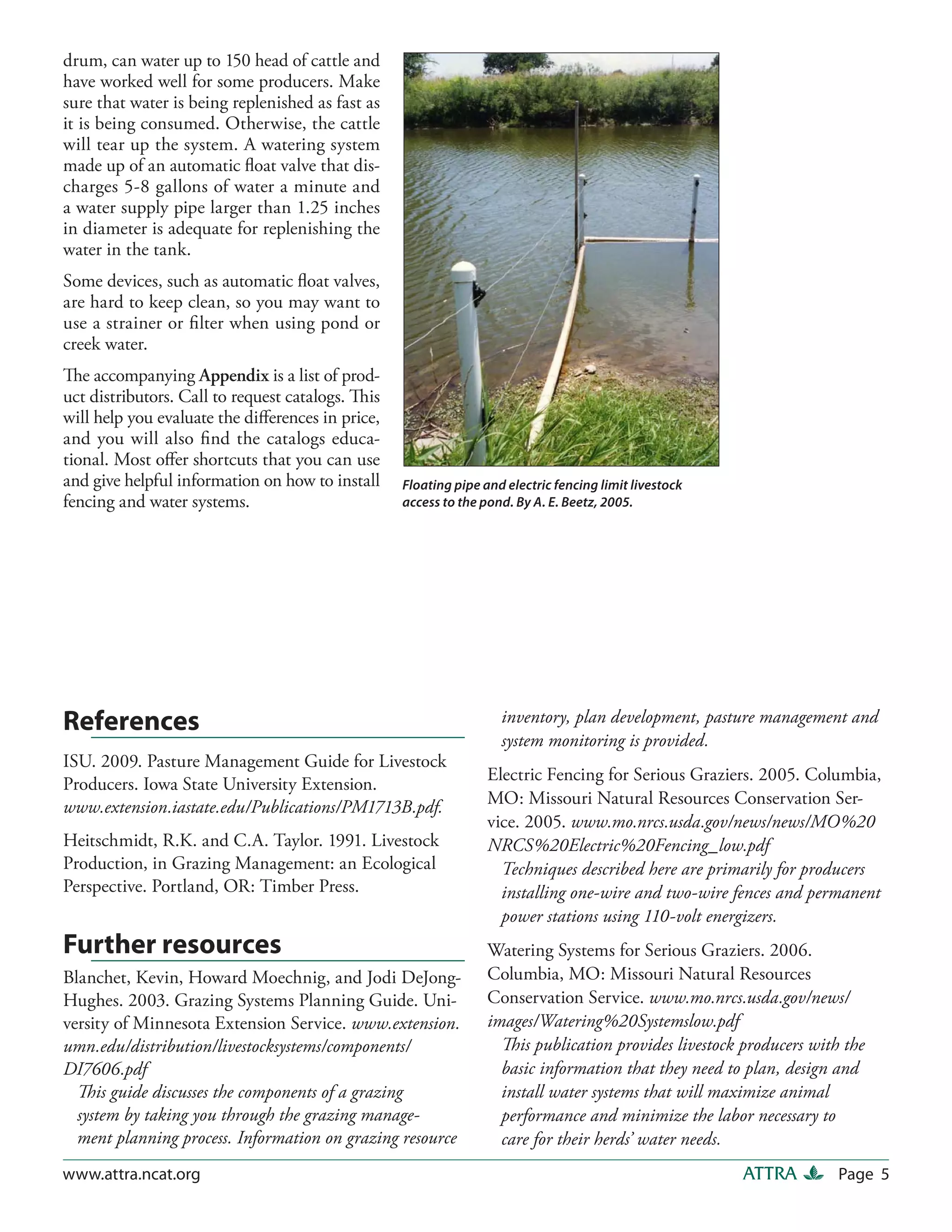 drum, can water up to 150 head of cattle and
have worked well for some producers. Make
sure that water is being replenished as fast as
it is being consumed. Otherwise, the cattle
will tear up the system. A watering system
made up of an automatic ﬂoat valve that dis-
charges 5-8 gallons of water a minute and
a water supply pipe larger than 1.25 inches
in diameter is adequate for replenishing the
water in the tank.
Some devices, such as automatic ﬂoat valves,
are hard to keep clean, so you may want to
use a strainer or ﬁlter when using pond or
creek water.
The accompanying Appendix is a list of prod-
uct distributors. Call to request catalogs. This
will help you evaluate the diﬀerences in price,
and you will also ﬁnd the catalogs educa-
tional. Most oﬀer shortcuts that you can use
and give helpful information on how to install     Floating pipe and electric fencing limit livestock
fencing and water systems.                         access to the pond. By A. E. Beetz, 2005.




References                                                          inventory, plan development, pasture management and
                                                                    system monitoring is provided.
ISU. 2009. Pasture Management Guide for Livestock
                                                                  Electric Fencing for Serious Graziers. 2005. Columbia,
Producers. Iowa State University Extension.
www.extension.iastate.edu/Publications/PM1713B.pdf.               MO: Missouri Natural Resources Conservation Ser-
                                                                  vice. 2005. www.mo.nrcs.usda.gov/news/news/MO%20
Heitschmidt, R.K. and C.A. Taylor. 1991. Livestock                NRCS%20Electric%20Fencing_low.pdf
Production, in Grazing Management: an Ecological                    Techniques described here are primarily for producers
Perspective. Portland, OR: Timber Press.                            installing one-wire and two-wire fences and permanent
                                                                    power stations using 110-volt energizers.
Further resources                                                 Watering Systems for Serious Graziers. 2006.
Blanchet, Kevin, Howard Moechnig, and Jodi DeJong-                Columbia, MO: Missouri Natural Resources
Hughes. 2003. Grazing Systems Planning Guide. Uni-                Conservation Service. www.mo.nrcs.usda.gov/news/
versity of Minnesota Extension Service. www.extension.            images/Watering%20Systemslow.pdf
umn.edu/distribution/livestocksystems/components/                   This publication provides livestock producers with the
DI7606.pdf                                                          basic information that they need to plan, design and
  This guide discusses the components of a grazing                  install water systems that will maximize animal
  system by taking you through the grazing manage-                  performance and minimize the labor necessary to
  ment planning process. Information on grazing resource            care for their herds’ water needs.
www.attra.ncat.org                                                                                      ATTRA         Page 5
 