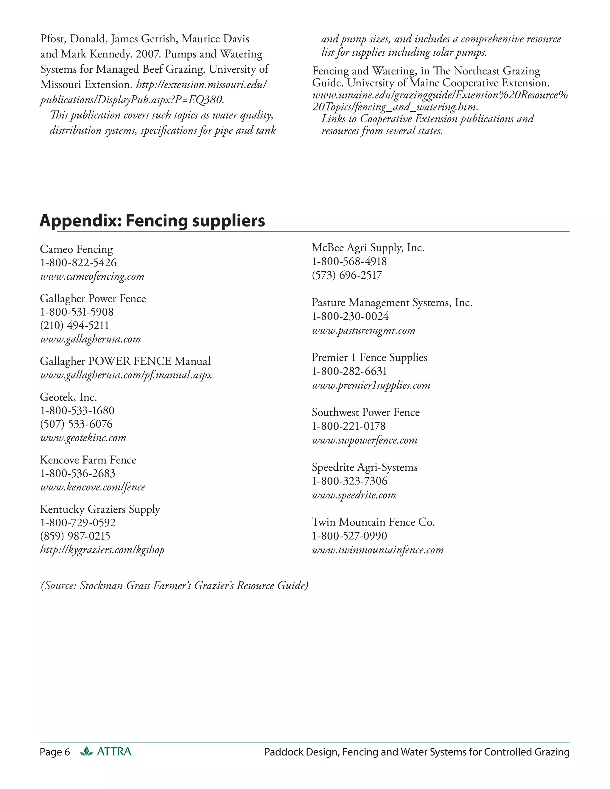 Pfost, Donald, James Gerrish, Maurice Davis                    and pump sizes, and includes a comprehensive resource
and Mark Kennedy. 2007. Pumps and Watering                     list for supplies including solar pumps.
Systems for Managed Beef Grazing. University of               Fencing and Watering, in The Northeast Grazing
Missouri Extension. http://extension.missouri.edu/            Guide. University of Maine Cooperative Extension.
publications/DisplayPub.aspx?P=EQ380.                         www.umaine.edu/grazingguide/Extension%20Resource%
                                                              20Topics/fencing_and_watering.htm.
  This publication covers such topics as water quality,         Links to Cooperative Extension publications and
  distribution systems, speciﬁcations for pipe and tank         resources from several states.




Appendix: Fencing suppliers
Cameo Fencing                                                McBee Agri Supply, Inc.
1-800-822-5426                                               1-800-568-4918
www.cameofencing.com                                         (573) 696-2517
Gallagher Power Fence                                        Pasture Management Systems, Inc.
1-800-531-5908                                               1-800-230-0024
(210) 494-5211                                               www.pasturemgmt.com
www.gallagherusa.com
Gallagher POWER FENCE Manual                                 Premier 1 Fence Supplies
www.gallagherusa.com/pf.manual.aspx                          1-800-282-6631
                                                             www.premier1supplies.com
Geotek, Inc.
1-800-533-1680                                               Southwest Power Fence
(507) 533-6076                                               1-800-221-0178
www.geotekinc.com                                            www.swpowerfence.com
Kencove Farm Fence
                                                             Speedrite Agri-Systems
1-800-536-2683
www.kencove.com/fence                                        1-800-323-7306
                                                             www.speedrite.com
Kentucky Graziers Supply
1-800-729-0592                                               Twin Mountain Fence Co.
(859) 987-0215                                               1-800-527-0990
http://kygraziers.com/kgshop                                 www.twinmountainfence.com

(Source: Stockman Grass Farmer’s Grazier’s Resource Guide)




Page 6       ATTRA                                  Paddock Design, Fencing and Water Systems for Controlled Grazing
 