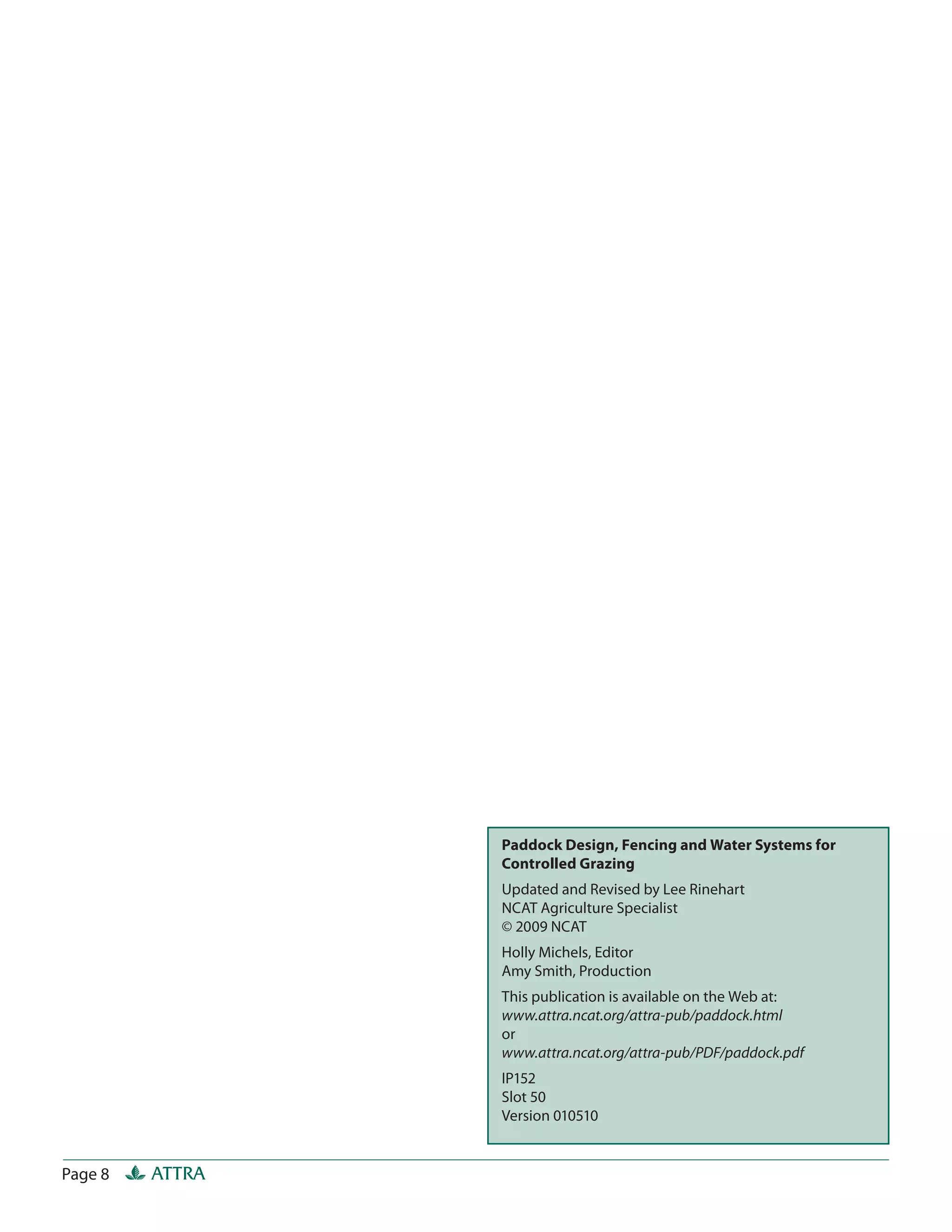 Paddock Design, Fencing and Water Systems for
                 Controlled Grazing
                 Updated and Revised by Lee Rinehart
                 NCAT Agriculture Specialist
                 © 2009 NCAT
                 Holly Michels, Editor
                 Amy Smith, Production
                 This publication is available on the Web at:
                 www.attra.ncat.org/attra-pub/paddock.html
                 or
                 www.attra.ncat.org/attra-pub/PDF/paddock.pdf
                 IP152
                 Slot 50
                 Version 010510


Page 8   ATTRA
 