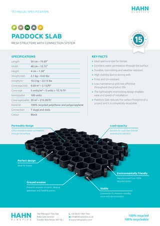 TECHNICAL SPECIFICATION
PADDOCK SLAB
MESH STRUCTURE WITH CONNECTION SYSTEM
Old Pilkington Tiles Site
Rake Lane Swinton
Greater Manchester M27 8LJ
+44 (0)161 850 1965
info@hahnplastics.co.uk
www.hahnplastics.com
HA
HN PLAST
ICS
YEA
R
WARR AN
TY
100% recycled
100% recycleable
KEY FACTS
»	 Ideal aperture size for horses
»	 Excellent water permeation through the surface
»	 Durable, non-rotting and weather resistant
»	 High stability due to strong web
»	 Frost and UV-resistant
»	 Low maintenance and cost effective
throughout the product life
»	The lightweight interlocking design enables
ease and speed of installation
»	Paddock Slab reduces the carbon footprint of a
project and it is completely recyclable
SPECIFICATIONS
Length		50 cm – 19.69”
Width		40 cm – 15.75”
Height		4 cm – 1.58”
Weight/slab		 2.1 kg – 4.63 lbs
Weight/m2
		10.5 kg – 23.15 lbs
Coverage/slab	 0.20 m² – 2.15/ft²
Coverage 	 	 5 units/m² – 5 units = 10.76 ft²
Items/pallet		 100 units
Coverage/pallet	 20 m² – 215.28 ft²
Material 		 100% recycled polythene and polypropylene
Connection 		 T slugs and slots
Colour		Black
Permeable design
Offers excellent water permeation
through the surface.
Perfect design
Ideal for horses.
Ground erosion
Prevents erosion of earth, ideal at
gateways and feeding points.
Environmentally friendly
Manufactured from 100%
recycled plastic.
Stable
Connection fit improves stability
once units are in position.
Load capacity
Suitable for load class SLW 60
according to DIN1072.
 
