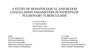 A STUDY OF HEMATOLOGICALAND BLOOD
COAGULATION PARAMETERS IN PATIENTS OF
PULMONARY TUBERCULOSIS
A research study by
Dr P Padmanabhaiah
DNB Resident 1st year
Department of General medicine
District Hospital Chikkaballapur
Guide
Dr Thimmegowda H V
M.D General Medicine
Senior Consultant DNB
Department of General Medicine
District Hospital Chikkaballapur
Co - Guide
Dr Madhu Kumar M H
M.D General Medicine
Junior Consultant DNB
Department of General Medicine
District Hospital Chikkaballapur
 