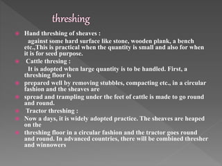  Hand threshing of sheaves :
against some hard surface like stone, wooden plank, a bench
etc.,This is practical when the quantity is small and also for when
it is for seed purpose.
 Cattle thresing :
It is adopted when large quantity is to be handled. First, a
threshing floor is
 prepared well by removing stubbles, compacting etc., in a circular
fashion and the sheaves are
 spread and trampling under the feet of cattle is made to go round
and round.
 Tractor threshing :
 Now a days, it is widely adopted practice. The sheaves are heaped
on the
 threshing floor in a circular fashion and the tractor goes round
and round. In advanced countries, there will be combined thresher
and winnowers
 
