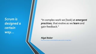 Scrum is
designed a
certain
way…
“In complex work we [look] at emergent
practices, that evolve as we learn and
gain feedback.”
Nigel Baker
https://www.linkedin.com/pulse/agilifying-agile-coaches-2-6-nigel-baker/
 