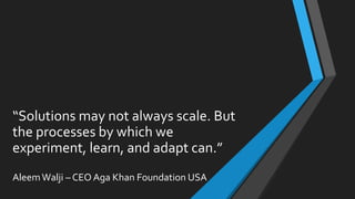 “Solutions may not always scale. But
the processes by which we
experiment, learn, and adapt can.”
AleemWalji – CEO Aga Khan Foundation USA
 