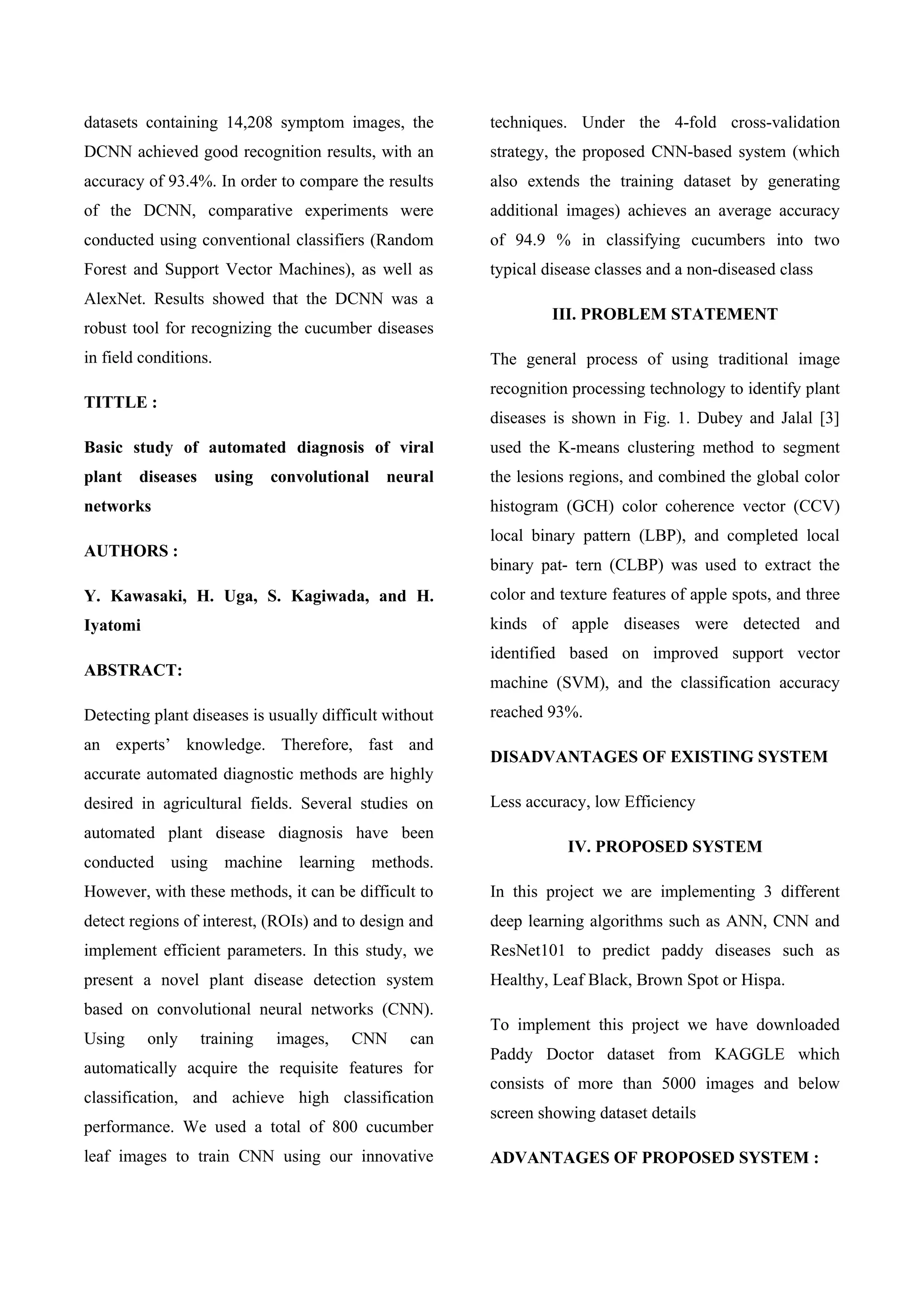 datasets containing 14,208 symptom images, the
DCNN achieved good recognition results, with an
accuracy of 93.4%. In order to compare the results
of the DCNN, comparative experiments were
conducted using conventional classifiers (Random
Forest and Support Vector Machines), as well as
AlexNet. Results showed that the DCNN was a
robust tool for recognizing the cucumber diseases
in field conditions.
TITTLE :
Basic study of automated diagnosis of viral
plant diseases using convolutional neural
networks
AUTHORS :
Y. Kawasaki, H. Uga, S. Kagiwada, and H.
Iyatomi
ABSTRACT:
Detecting plant diseases is usually difficult without
an experts’ knowledge. Therefore, fast and
accurate automated diagnostic methods are highly
desired in agricultural fields. Several studies on
automated plant disease diagnosis have been
conducted using machine learning methods.
However, with these methods, it can be difficult to
detect regions of interest, (ROIs) and to design and
implement efficient parameters. In this study, we
present a novel plant disease detection system
based on convolutional neural networks (CNN).
Using only training images, CNN can
automatically acquire the requisite features for
classification, and achieve high classification
performance. We used a total of 800 cucumber
leaf images to train CNN using our innovative
techniques. Under the 4-fold cross-validation
strategy, the proposed CNN-based system (which
also extends the training dataset by generating
additional images) achieves an average accuracy
of 94.9 % in classifying cucumbers into two
typical disease classes and a non-diseased class
III. PROBLEM STATEMENT
The general process of using traditional image
recognition processing technology to identify plant
diseases is shown in Fig. 1. Dubey and Jalal [3]
used the K-means clustering method to segment
the lesions regions, and combined the global color
histogram (GCH) color coherence vector (CCV)
local binary pattern (LBP), and completed local
binary pat- tern (CLBP) was used to extract the
color and texture features of apple spots, and three
kinds of apple diseases were detected and
identified based on improved support vector
machine (SVM), and the classification accuracy
reached 93%.
DISADVANTAGES OF EXISTING SYSTEM
Less accuracy, low Efficiency
IV. PROPOSED SYSTEM
In this project we are implementing 3 different
deep learning algorithms such as ANN, CNN and
ResNet101 to predict paddy diseases such as
Healthy, Leaf Black, Brown Spot or Hispa.
To implement this project we have downloaded
Paddy Doctor dataset from KAGGLE which
consists of more than 5000 images and below
screen showing dataset details
ADVANTAGES OF PROPOSED SYSTEM :
 