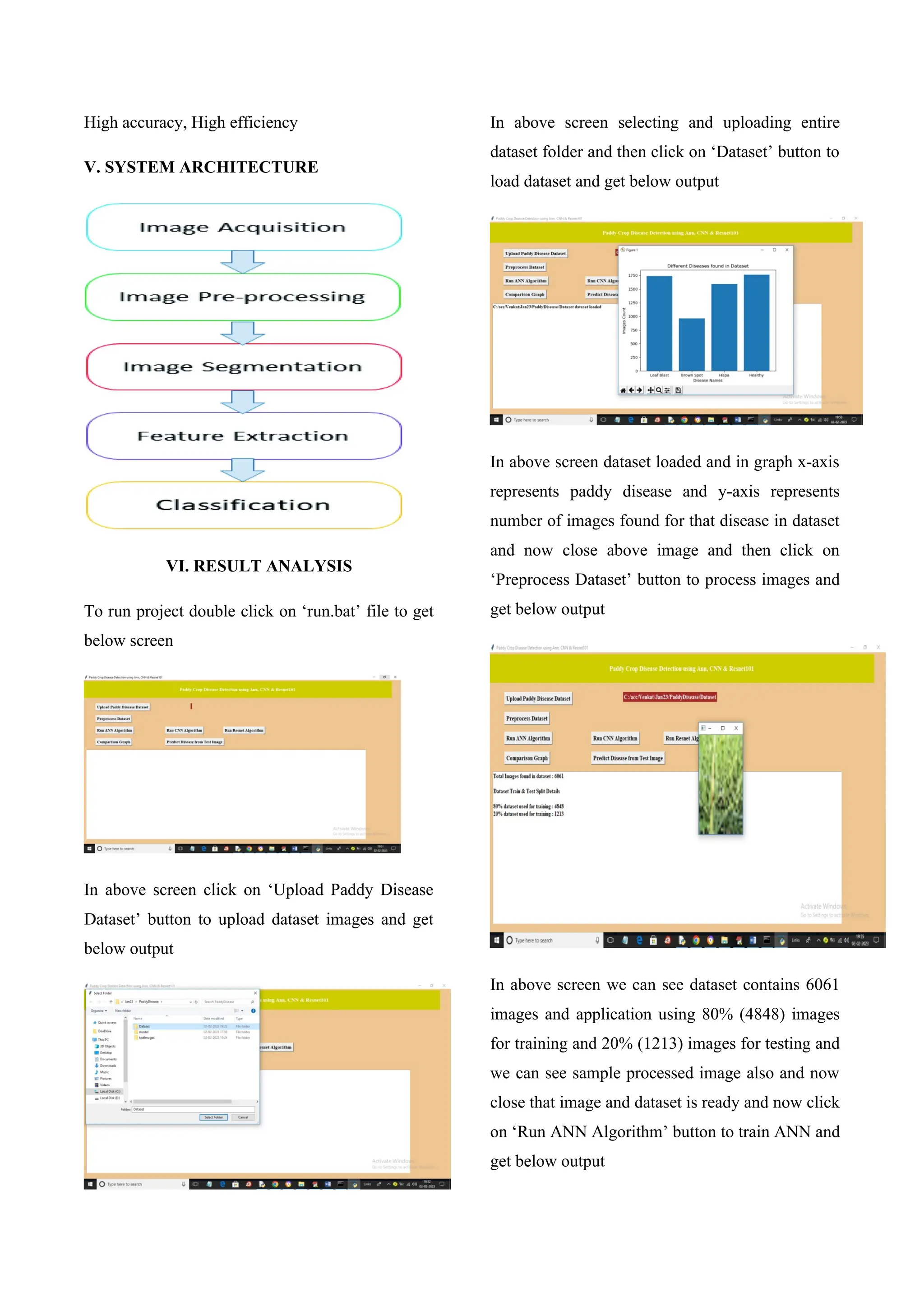 High accuracy, High efficiency
V. SYSTEM ARCHITECTURE
VI. RESULT ANALYSIS
To run project double click on ‘run.bat’ file to get
below screen
In above screen click on ‘Upload Paddy Disease
Dataset’ button to upload dataset images and get
below output
In above screen selecting and uploading entire
dataset folder and then click on ‘Dataset’ button to
load dataset and get below output
In above screen dataset loaded and in graph x-axis
represents paddy disease and y-axis represents
number of images found for that disease in dataset
and now close above image and then click on
‘Preprocess Dataset’ button to process images and
get below output
In above screen we can see dataset contains 6061
images and application using 80% (4848) images
for training and 20% (1213) images for testing and
we can see sample processed image also and now
close that image and dataset is ready and now click
on ‘Run ANN Algorithm’ button to train ANN and
get below output
 