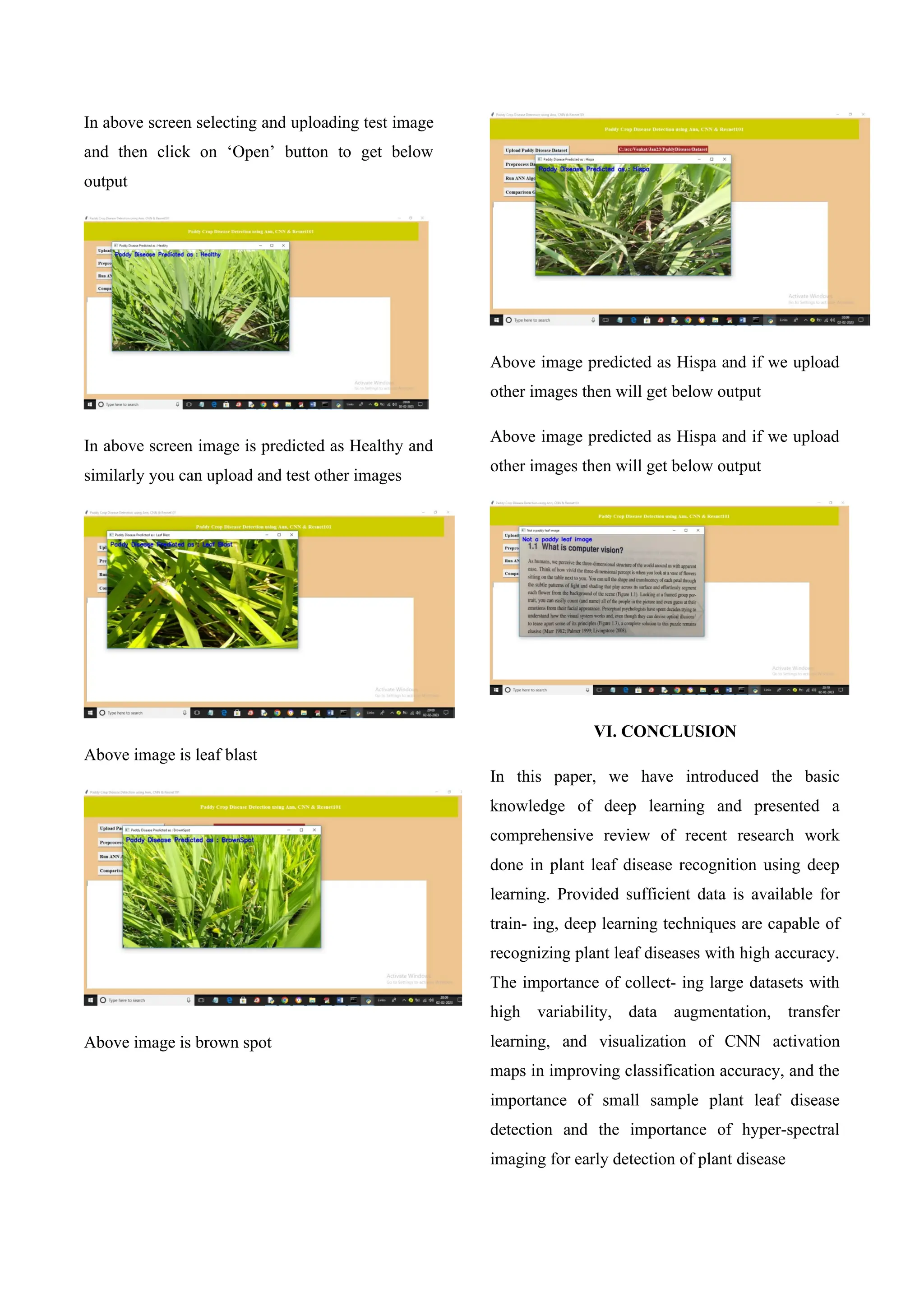 In above screen selecting and uploading test image
and then click on ‘Open’ button to get below
output
In above screen image is predicted as Healthy and
similarly you can upload and test other images
Above image is leaf blast
Above image is brown spot
Above image predicted as Hispa and if we upload
other images then will get below output
Above image predicted as Hispa and if we upload
other images then will get below output
VI. CONCLUSION
In this paper, we have introduced the basic
knowledge of deep learning and presented a
comprehensive review of recent research work
done in plant leaf disease recognition using deep
learning. Provided sufficient data is available for
train- ing, deep learning techniques are capable of
recognizing plant leaf diseases with high accuracy.
The importance of collect- ing large datasets with
high variability, data augmentation, transfer
learning, and visualization of CNN activation
maps in improving classification accuracy, and the
importance of small sample plant leaf disease
detection and the importance of hyper-spectral
imaging for early detection of plant disease
 