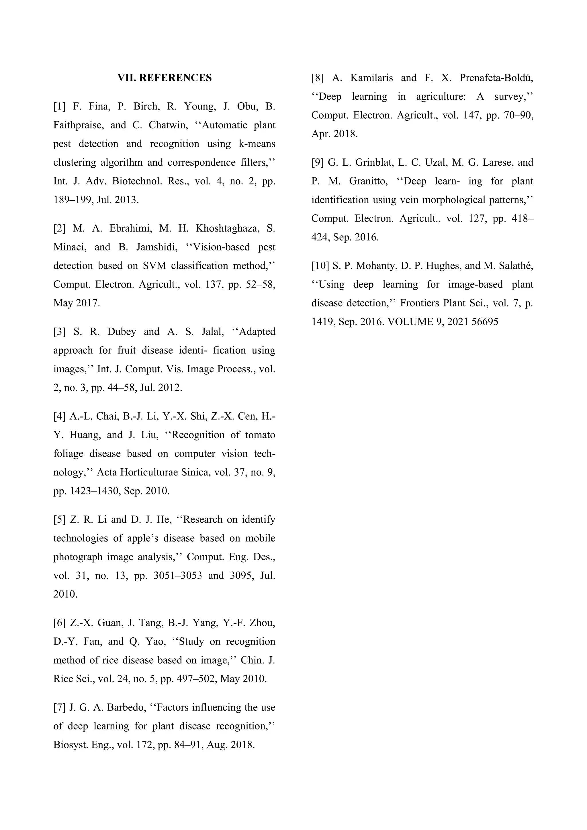 VII. REFERENCES
[1] F. Fina, P. Birch, R. Young, J. Obu, B.
Faithpraise, and C. Chatwin, ‘‘Automatic plant
pest detection and recognition using k-means
clustering algorithm and correspondence filters,’’
Int. J. Adv. Biotechnol. Res., vol. 4, no. 2, pp.
189–199, Jul. 2013.
[2] M. A. Ebrahimi, M. H. Khoshtaghaza, S.
Minaei, and B. Jamshidi, ‘‘Vision-based pest
detection based on SVM classification method,’’
Comput. Electron. Agricult., vol. 137, pp. 52–58,
May 2017.
[3] S. R. Dubey and A. S. Jalal, ‘‘Adapted
approach for fruit disease identi- fication using
images,’’ Int. J. Comput. Vis. Image Process., vol.
2, no. 3, pp. 44–58, Jul. 2012.
[4] A.-L. Chai, B.-J. Li, Y.-X. Shi, Z.-X. Cen, H.-
Y. Huang, and J. Liu, ‘‘Recognition of tomato
foliage disease based on computer vision tech-
nology,’’ Acta Horticulturae Sinica, vol. 37, no. 9,
pp. 1423–1430, Sep. 2010.
[5] Z. R. Li and D. J. He, ‘‘Research on identify
technologies of apple’s disease based on mobile
photograph image analysis,’’ Comput. Eng. Des.,
vol. 31, no. 13, pp. 3051–3053 and 3095, Jul.
2010.
[6] Z.-X. Guan, J. Tang, B.-J. Yang, Y.-F. Zhou,
D.-Y. Fan, and Q. Yao, ‘‘Study on recognition
method of rice disease based on image,’’ Chin. J.
Rice Sci., vol. 24, no. 5, pp. 497–502, May 2010.
[7] J. G. A. Barbedo, ‘‘Factors influencing the use
of deep learning for plant disease recognition,’’
Biosyst. Eng., vol. 172, pp. 84–91, Aug. 2018.
[8] A. Kamilaris and F. X. Prenafeta-Boldú,
‘‘Deep learning in agriculture: A survey,’’
Comput. Electron. Agricult., vol. 147, pp. 70–90,
Apr. 2018.
[9] G. L. Grinblat, L. C. Uzal, M. G. Larese, and
P. M. Granitto, ‘‘Deep learn- ing for plant
identification using vein morphological patterns,’’
Comput. Electron. Agricult., vol. 127, pp. 418–
424, Sep. 2016.
[10] S. P. Mohanty, D. P. Hughes, and M. Salathé,
‘‘Using deep learning for image-based plant
disease detection,’’ Frontiers Plant Sci., vol. 7, p.
1419, Sep. 2016. VOLUME 9, 2021 56695
 